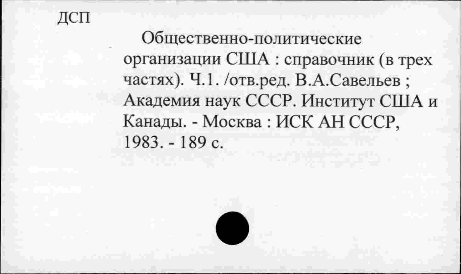 ﻿ДСП
Общественно-политические организации США : справочник (в трех частях). 4.1. /отв.ред. В.А.Савельев ; Академия наук СССР. Институт США и Канады. - Москва : ИСК АН СССР, 1983.- 189 с.